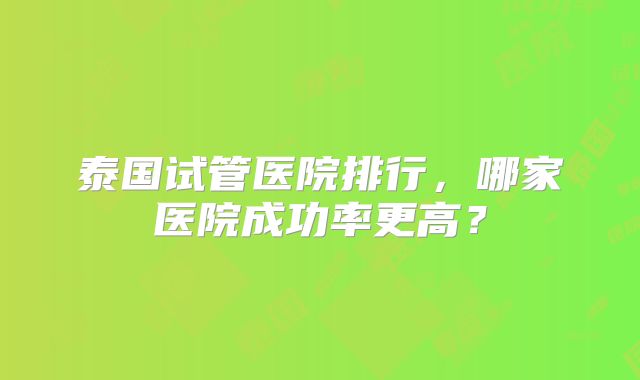 泰国试管医院排行，哪家医院成功率更高？