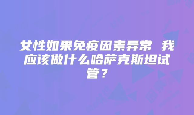 女性如果免疫因素异常 我应该做什么哈萨克斯坦试管？