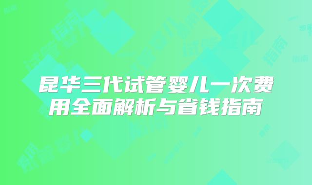 昆华三代试管婴儿一次费用全面解析与省钱指南