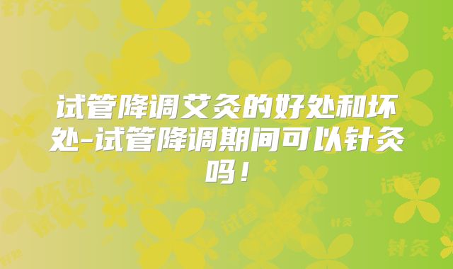 试管降调艾灸的好处和坏处-试管降调期间可以针灸吗！