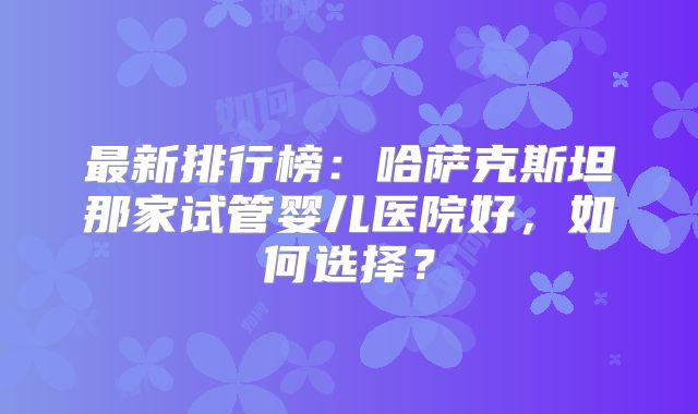 最新排行榜：哈萨克斯坦那家试管婴儿医院好，如何选择？