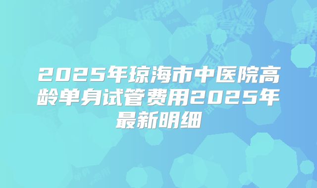2025年琼海市中医院高龄单身试管费用2025年最新明细
