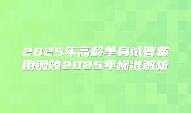 2025年高龄单身试管费用铜陵2025年标准解析