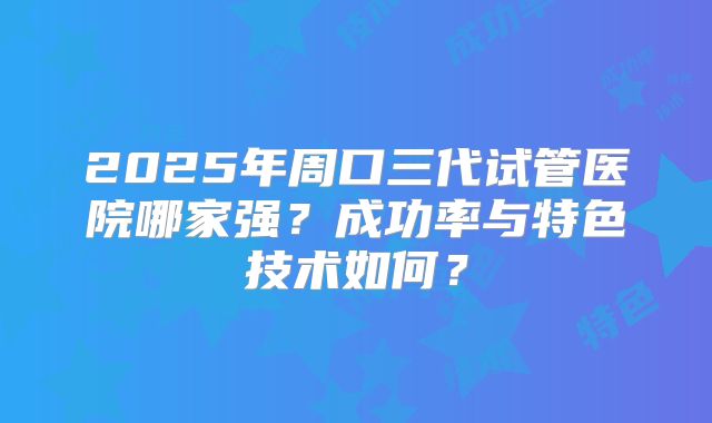 2025年周口三代试管医院哪家强？成功率与特色技术如何？