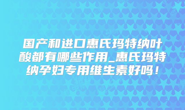 国产和进口惠氏玛特纳叶酸都有哪些作用_惠氏玛特纳孕妇专用维生素好吗!