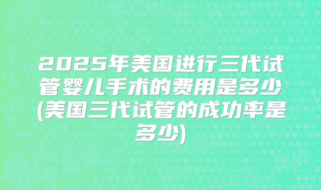 2025年美国进行三代试管婴儿手术的费用是多少(美国三代试管的成功率是多少)