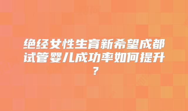 绝经女性生育新希望成都试管婴儿成功率如何提升?