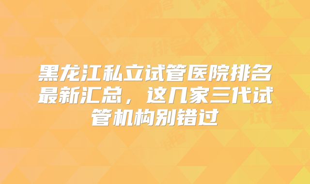 黑龙江私立试管医院排名最新汇总，这几家三代试管机构别错过