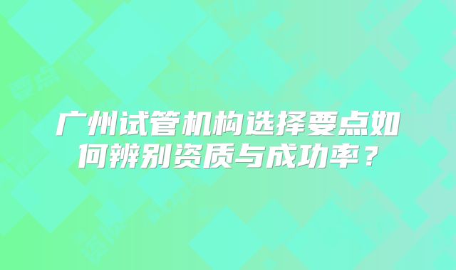 广州试管机构选择要点如何辨别资质与成功率？