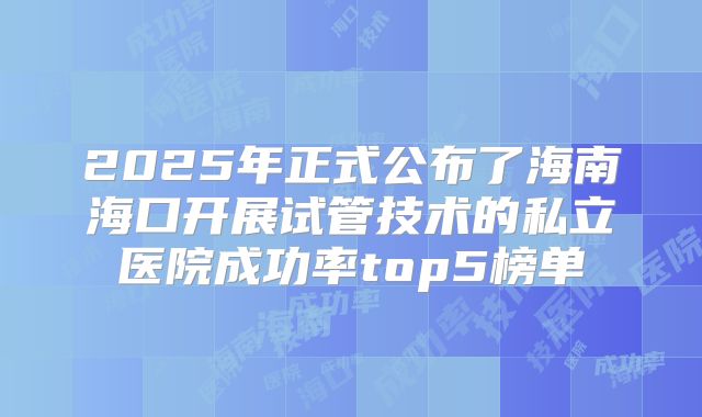 2025年正式公布了海南海口开展试管技术的私立医院成功率top5榜单