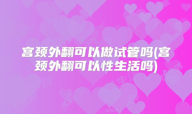 宫颈外翻可以做试管吗(宫颈外翻可以性生活吗)