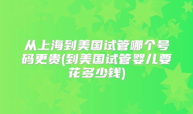 从上海到美国试管哪个号码更贵(到美国试管婴儿要花多少钱)