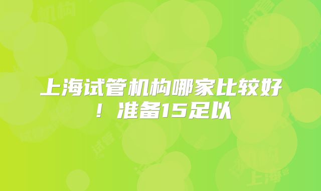 上海试管机构哪家比较好！准备15足以