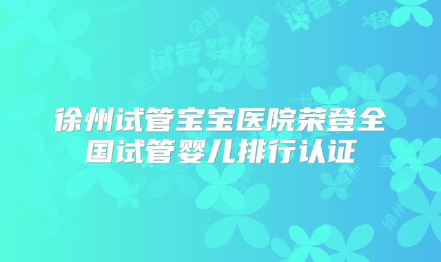 徐州试管宝宝医院荣登全国试管婴儿排行认证