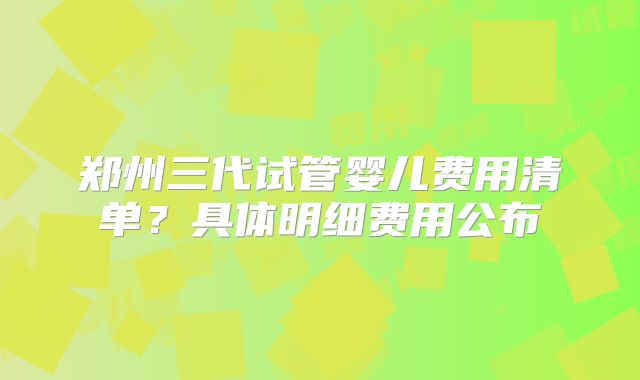 郑州三代试管婴儿费用清单？具体明细费用公布