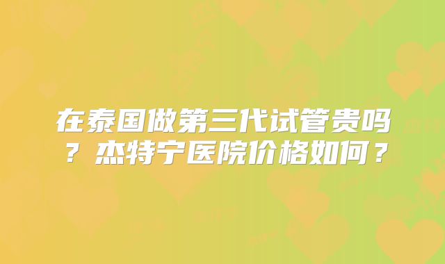 在泰国做第三代试管贵吗?杰特宁医院价格如何?
