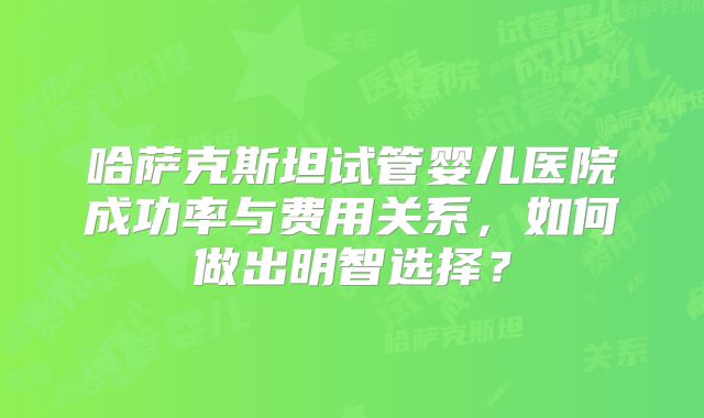 哈萨克斯坦试管婴儿医院成功率与费用关系，如何做出明智选择？