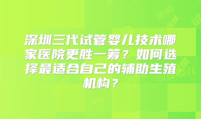 深圳三代试管婴儿技术哪家医院更胜一筹？如何选择最适合自己的辅助生殖机构？