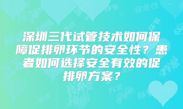 深圳三代试管技术如何保障促排卵环节的安全性？患者如何选择安全有效的促排卵方案？