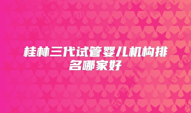 桂林三代试管婴儿机构排名哪家好