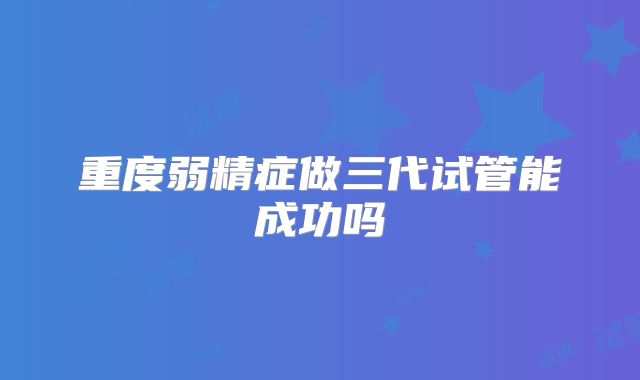 重度弱精症做三代试管能成功吗