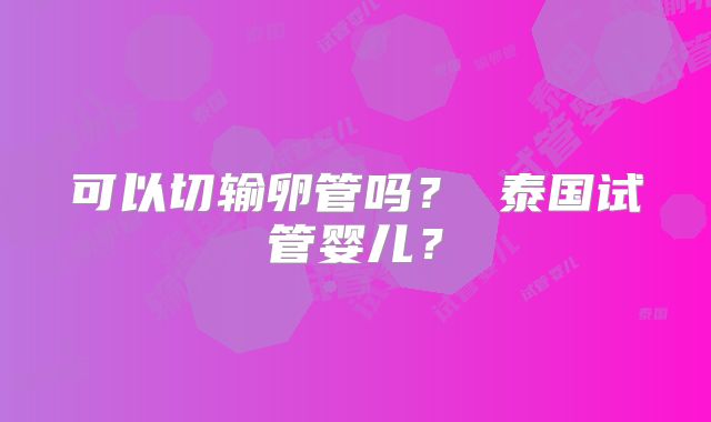可以切输卵管吗？ 泰国试管婴儿？
