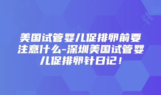 美国试管婴儿促排卵前要注意什么-深圳美国试管婴儿促排卵针日记！