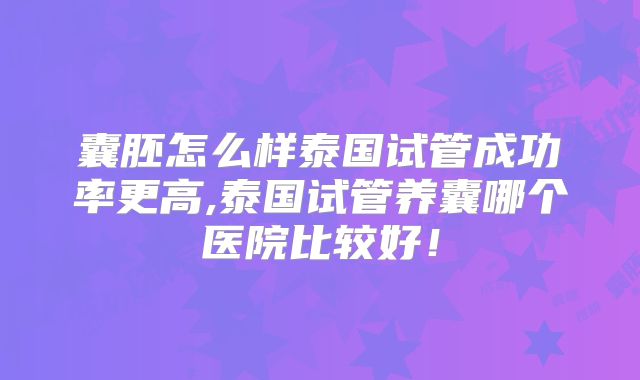 囊胚怎么样泰国试管成功率更高,泰国试管养囊哪个医院比较好！