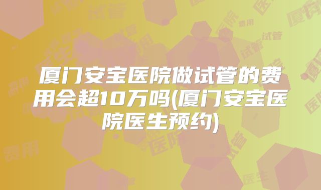 厦门安宝医院做试管的费用会超10万吗(厦门安宝医院医生预约)