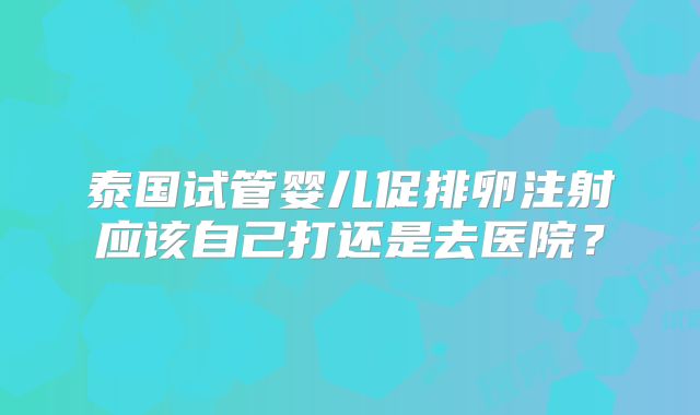 泰国试管婴儿促排卵注射应该自己打还是去医院？