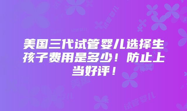 美国三代试管婴儿选择生孩子费用是多少！防止上当好评！
