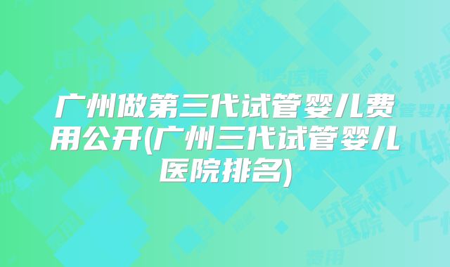 广州做第三代试管婴儿费用公开(广州三代试管婴儿医院排名)