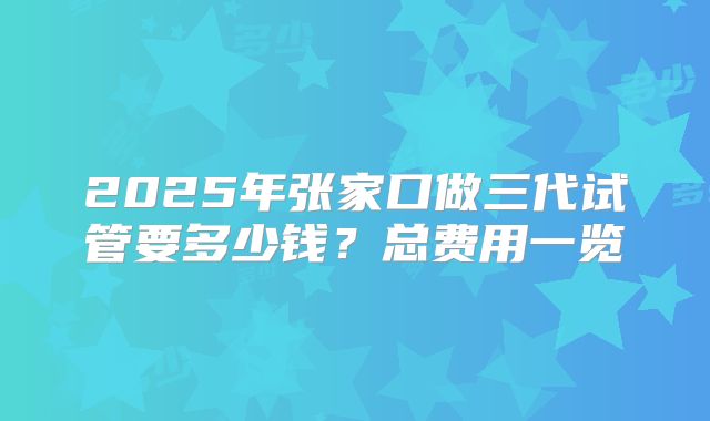 2025年张家口做三代试管要多少钱？总费用一览