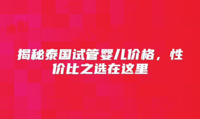 揭秘泰国试管婴儿价格，性价比之选在这里