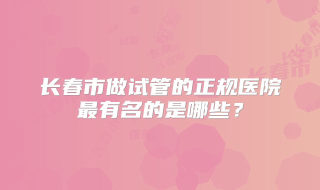 长春市做试管的正规医院最有名的是哪些?