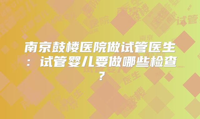 南京鼓楼医院做试管医生：试管婴儿要做哪些检查？
