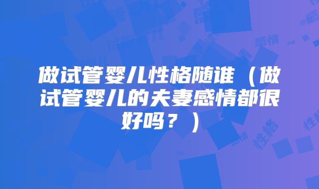 做试管婴儿性格随谁（做试管婴儿的夫妻感情都很好吗？）