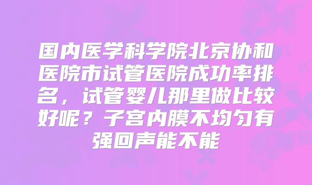 国内医学科学院北京协和医院市试管医院成功率排名，试管婴儿那里做比较好呢？子宫内膜不均匀有强回声能不能