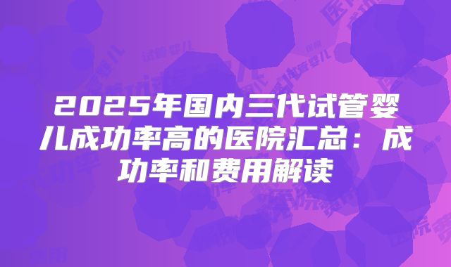 2025年国内三代试管婴儿成功率高的医院汇总：成功率和费用解读