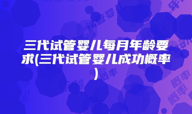 三代试管婴儿每月年龄要求(三代试管婴儿成功概率)