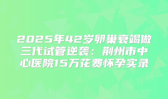 2025年42岁卵巢衰竭做三代试管逆袭：荆州市中心医院15万花费怀孕实录
