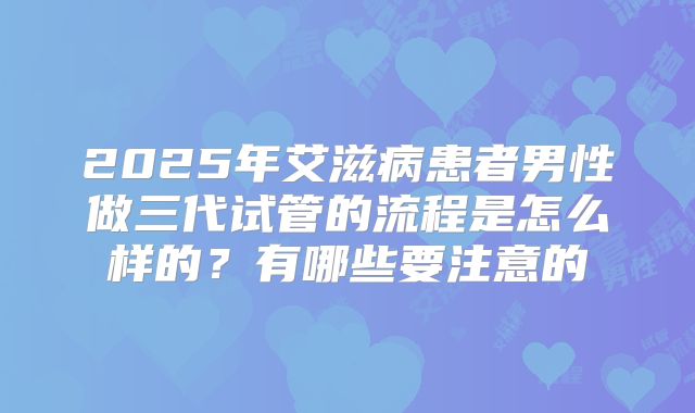 2025年艾滋病患者男性做三代试管的流程是怎么样的？有哪些要注意的