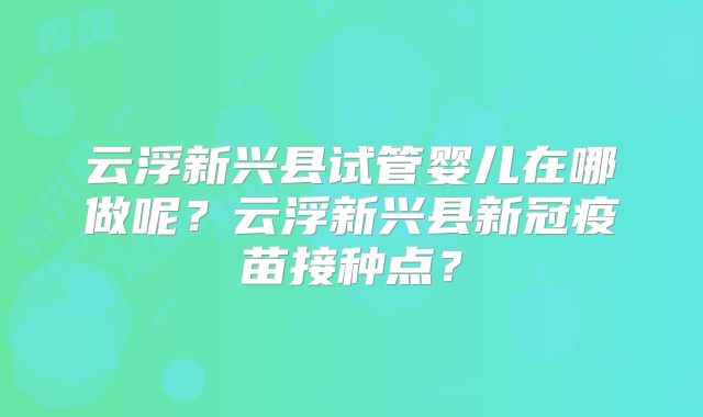云浮新兴县试管婴儿在哪做呢？云浮新兴县新冠疫苗接种点？