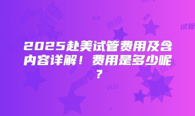 2025赴美试管费用及含内容详解!费用是多少呢?