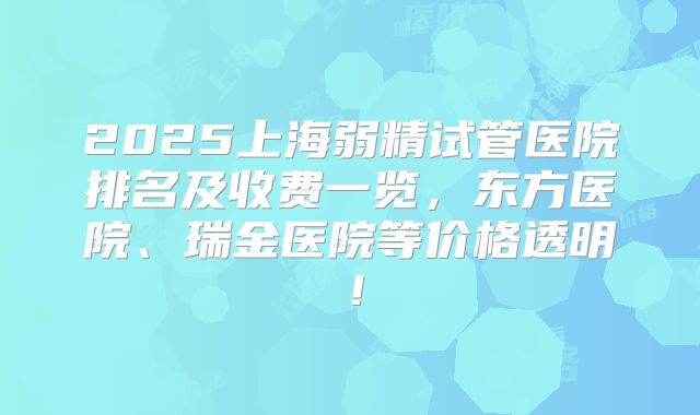 2025上海弱精试管医院排名及收费一览，东方医院、瑞金医院等价格透明！