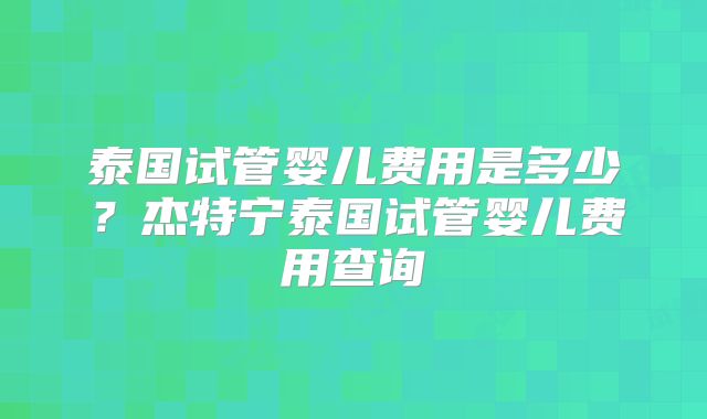 泰国试管婴儿费用是多少？杰特宁泰国试管婴儿费用查询