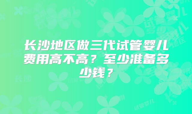 长沙地区做三代试管婴儿费用高不高？至少准备多少钱？