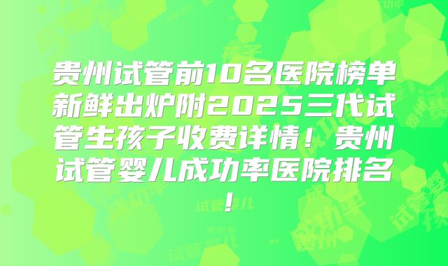 贵州试管前10名医院榜单新鲜出炉附2025三代试管生孩子收费详情!贵州试管婴儿成功率医院排名!