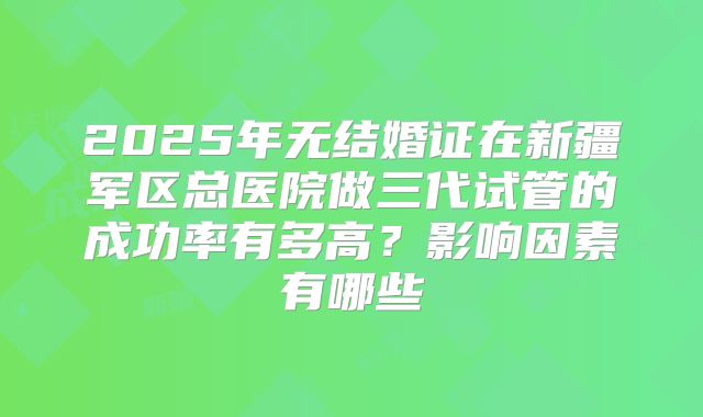 2025年无结婚证在新疆军区总医院做三代试管的成功率有多高？影响因素有哪些