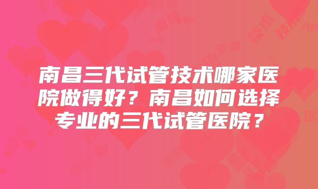 南昌三代试管技术哪家医院做得好？南昌如何选择专业的三代试管医院？
